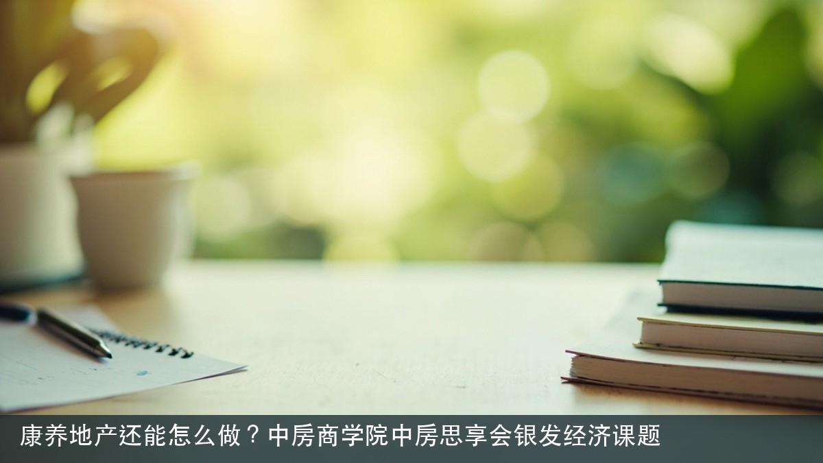 康养地产还能怎么做?中房商学院中房思享会银发经济课题