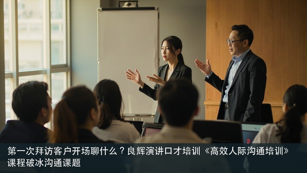 第一次拜访客户开场聊什么?良辉演讲口才培训《高效人际沟通培训》课程破冰沟通课题