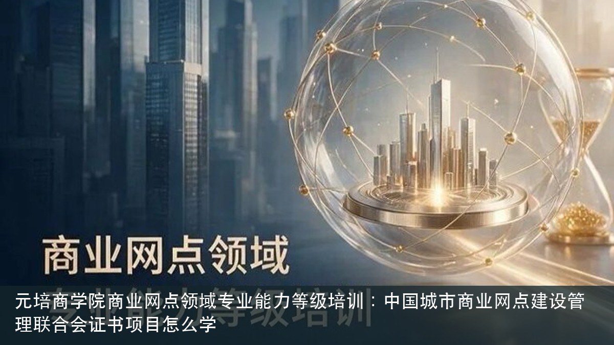 元培商学院商业网点领域专业能力等级培训：中国城市商业网点建设管理联合会证书项目怎么学